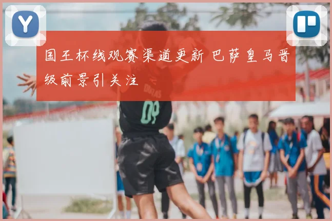 国王杯线观赛渠道更新 巴萨皇马晋级前景引关注