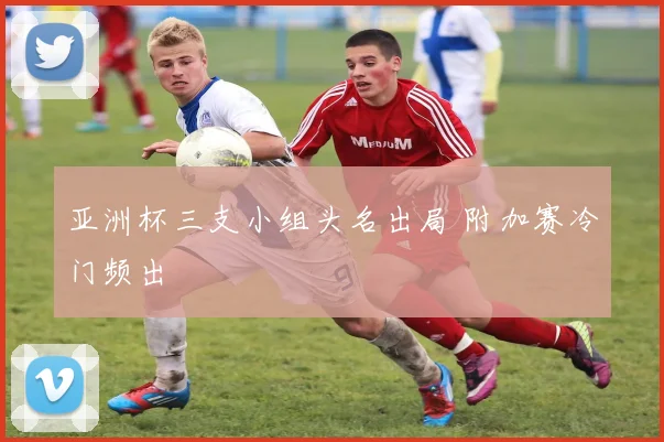 亚洲杯三支小组头名出局 附加赛冷门频出