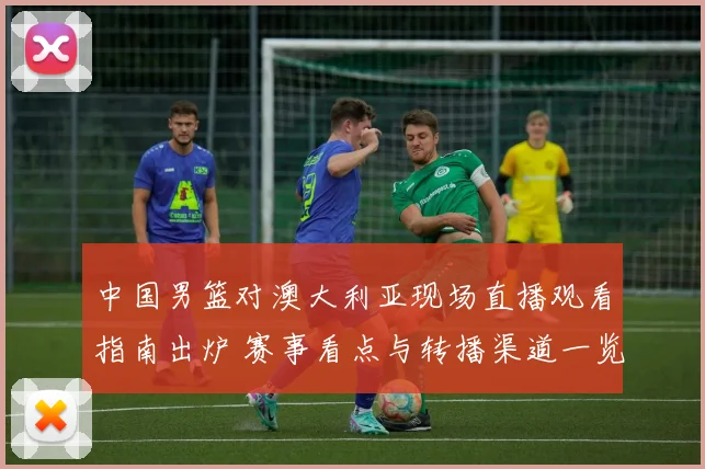 中国男篮对澳大利亚现场直播观看指南出炉 赛事看点与转播渠道一览