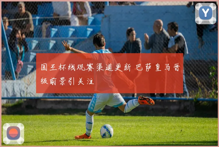 国王杯线观赛渠道更新 巴萨皇马晋级前景引关注