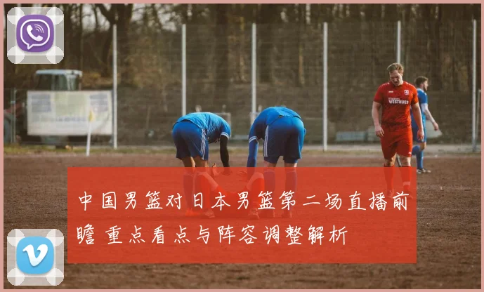 中国男篮对日本男篮第二场直播前瞻 重点看点与阵容调整解析