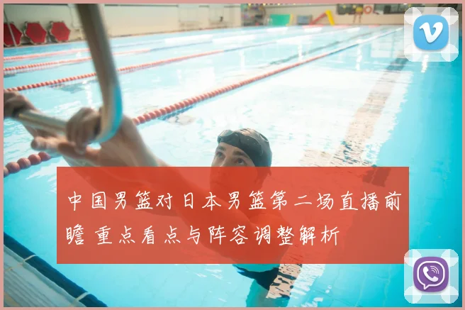 中国男篮对日本男篮第二场直播前瞻 重点看点与阵容调整解析