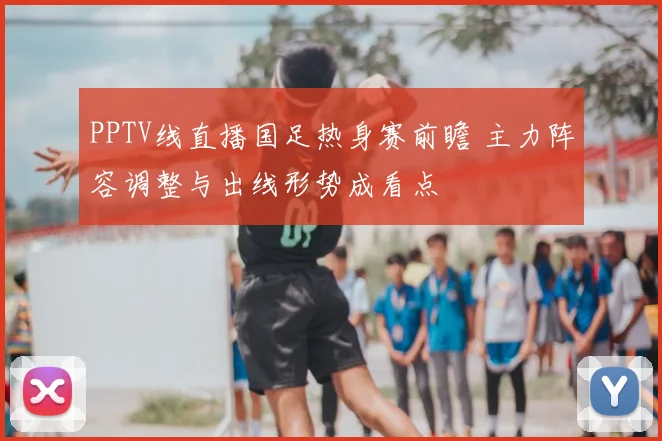 PPTV线直播国足热身赛前瞻 主力阵容调整与出线形势成看点